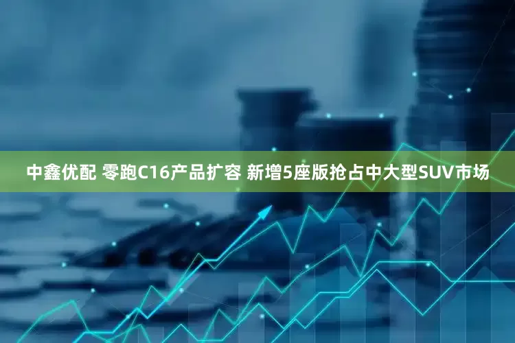 中鑫优配 零跑C16产品扩容 新增5座版抢占中大型SUV市场