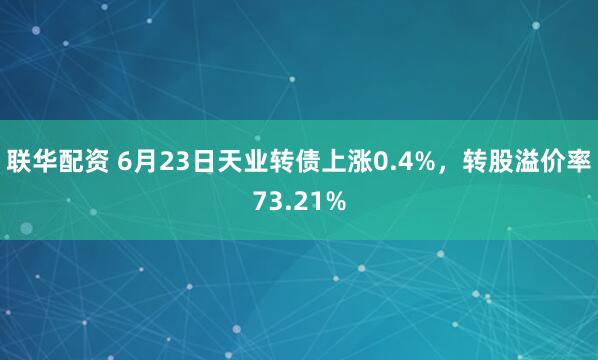 联华配资 6月23日天业转债上涨0.4%，转股溢价率73.21%