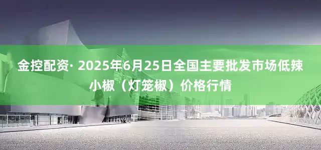 金控配资· 2025年6月25日全国主要批发市场低辣小椒（灯笼椒）价格行情