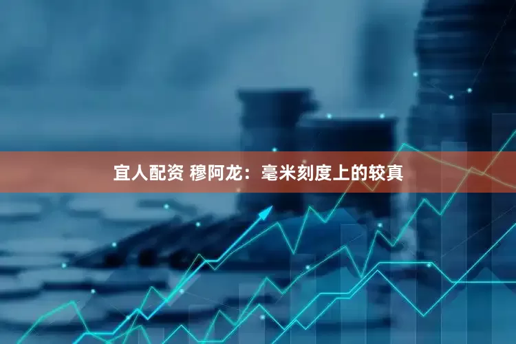 宜人配资 穆阿龙：毫米刻度上的较真