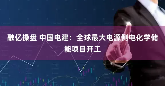 融亿操盘 中国电建：全球最大电源侧电化学储能项目开工