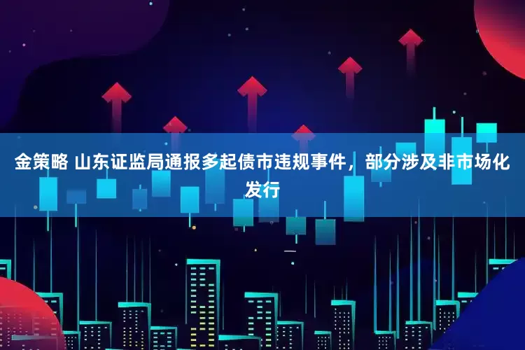 金策略 山东证监局通报多起债市违规事件，部分涉及非市场化发行