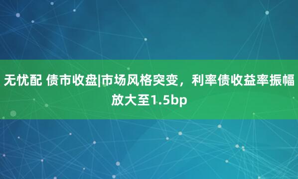 无忧配 债市收盘|市场风格突变，利率债收益率振幅放大至1.5bp