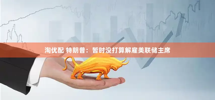 淘优配 特朗普：暂时没打算解雇美联储主席