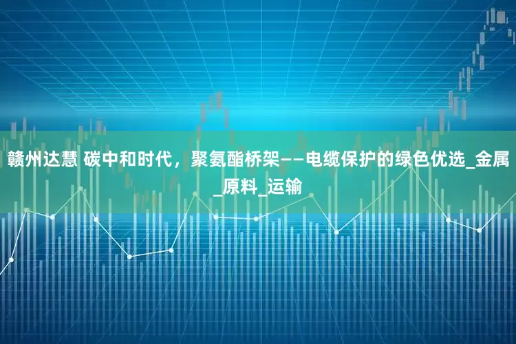 赣州达慧 碳中和时代，聚氨酯桥架——电缆保护的绿色优选_金属_原料_运输