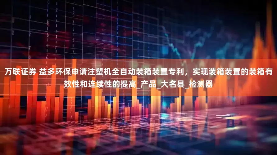 万联证券 益多环保申请注塑机全自动装箱装置专利，实现装箱装置的装箱有效性和连续性的提高_产品_大名县_检测器