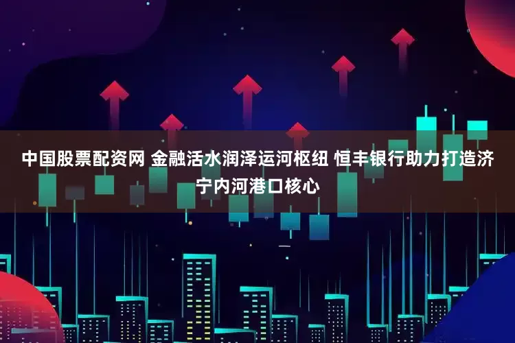 中国股票配资网 金融活水润泽运河枢纽 恒丰银行助力打造济宁内河港口核心