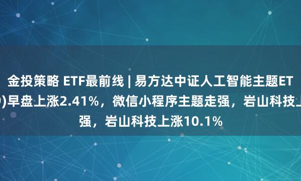 金投策略 ETF最前线 | 易方达中证人工智能主题ETF(159819)早盘上涨2.41%，微信小程序主题走强，岩山科技上涨10.1%
