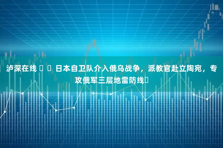 泸深在线 ​​日本自卫队介入俄乌战争，派教官赴立陶宛，专攻俄军三层地雷防线​