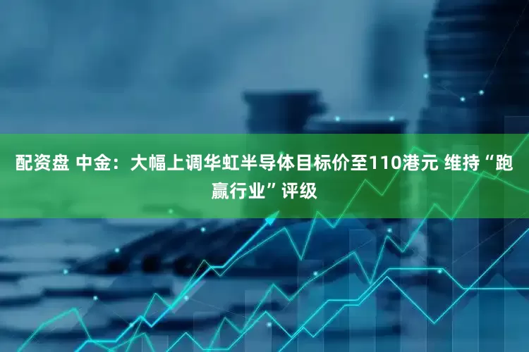 配资盘 中金：大幅上调华虹半导体目标价至110港元 维持“跑赢行业”评级