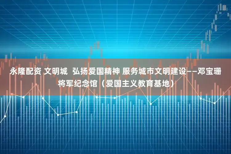 永隆配资 文明城  弘扬爱国精神 服务城市文明建设——邓宝珊将军纪念馆（爱国主义教育基地）