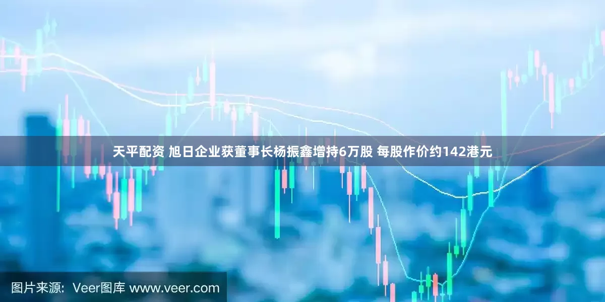 天平配资 旭日企业获董事长杨振鑫增持6万股 每股作价约142港元