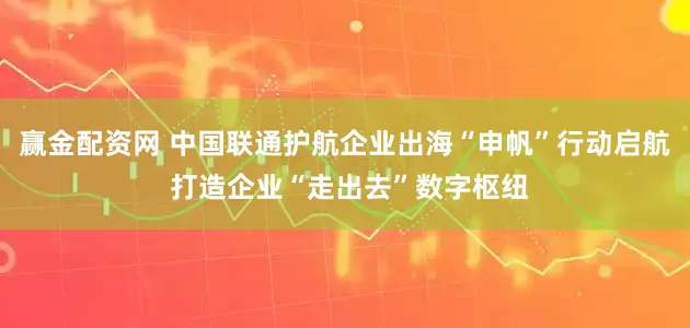 赢金配资网 中国联通护航企业出海“申帆”行动启航 打造企业“走出去”数字枢纽