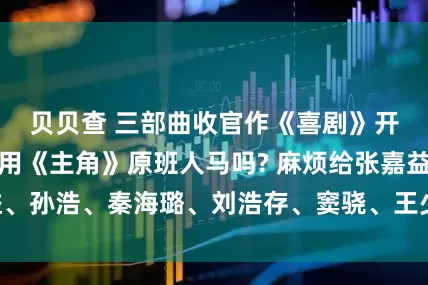贝贝查 三部曲收官作《喜剧》开始筹拍，会沿用《主角》原班人马吗? 麻烦给张嘉益、孙浩、秦海璐、刘浩存、窦骁、王少熙都安排个角色